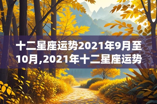 十二星座运势2021年9月至10月,2021年十二星座运势详解(最新完整版)9月