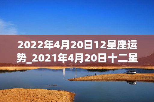 2022年4月20日12星座运势_2021年4月20日十二星座运势