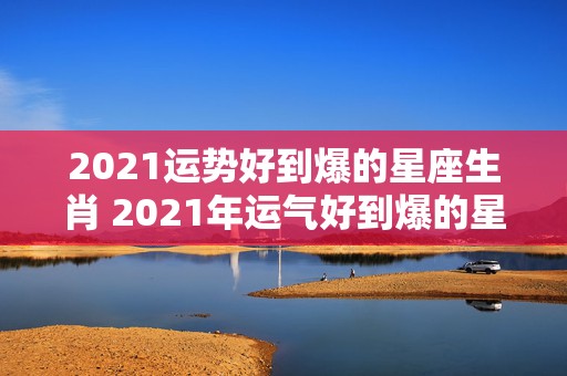 2021运势好到爆的星座生肖 2021年运气好到爆的星座