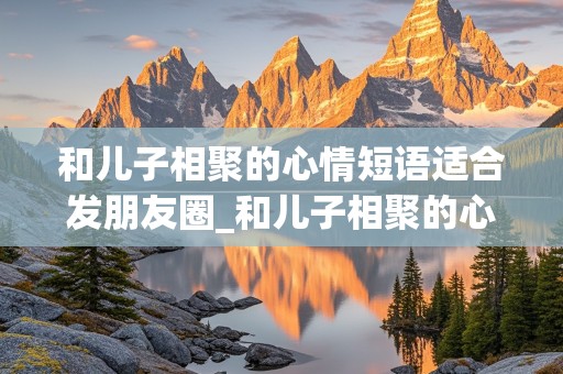 和儿子相聚的心情短语适合发朋友圈_和儿子相聚的心情短语适合发朋友圈配什么音乐