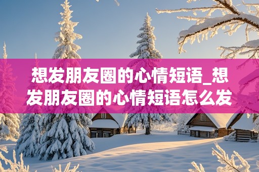 想发朋友圈的心情短语_想发朋友圈的心情短语怎么发