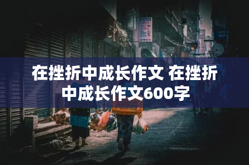 在挫折中成长作文 在挫折中成长作文600字