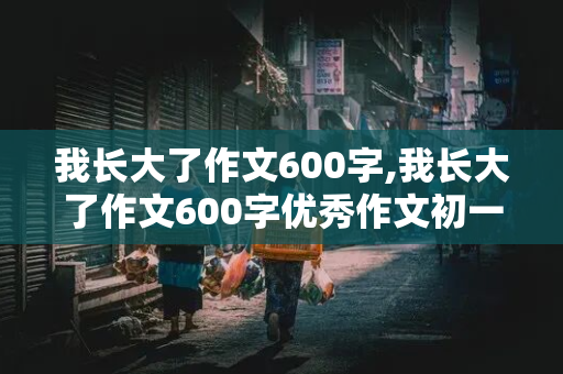 我长大了作文600字,我长大了作文600字优秀作文初一