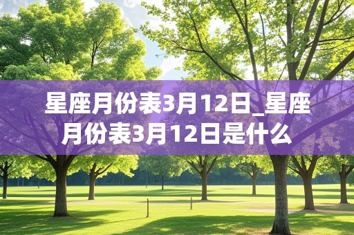 星座月份表3月12日_星座月份表3月12日是什么