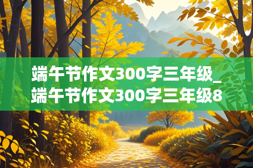 端午节作文300字三年级_端午节作文300字三年级8篇