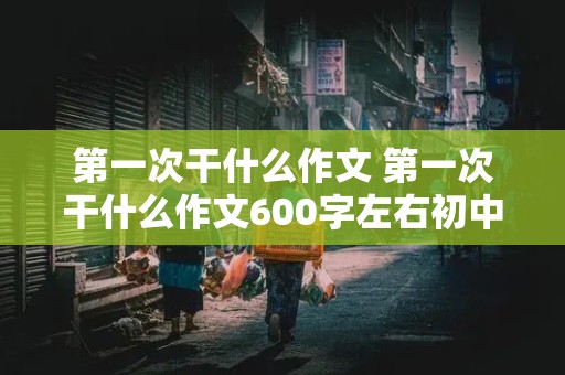 第一次干什么作文 第一次干什么作文600字左右初中