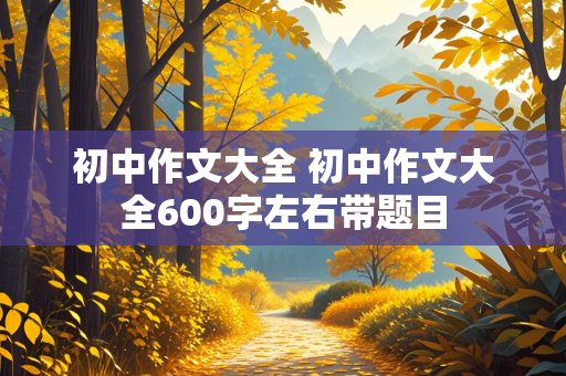 初中作文大全 初中作文大全600字左右带题目