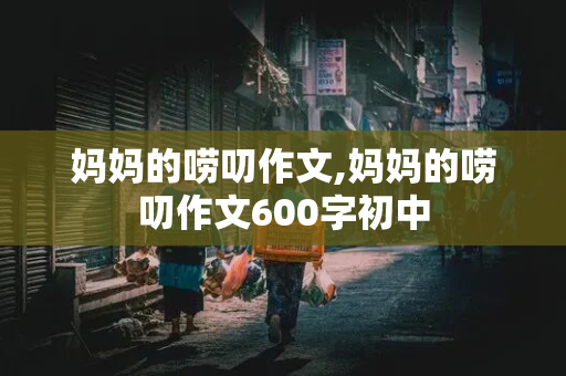 妈妈的唠叨作文,妈妈的唠叨作文600字初中