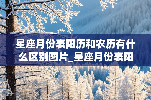 星座月份表阳历和农历有什么区别图片_星座月份表阳历和农历有什么区别图片大全