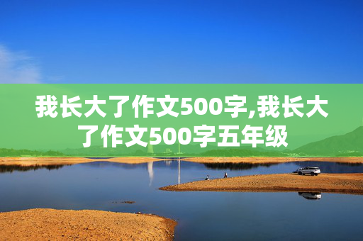 我长大了作文500字,我长大了作文500字五年级