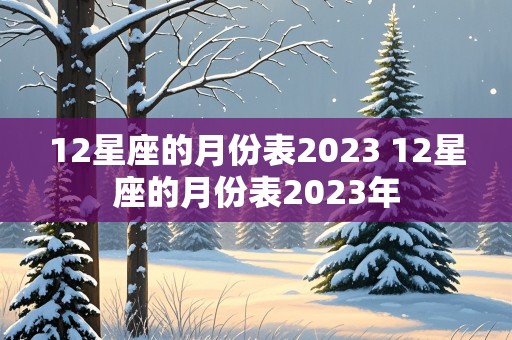 12星座的月份表2023 12星座的月份表2023年