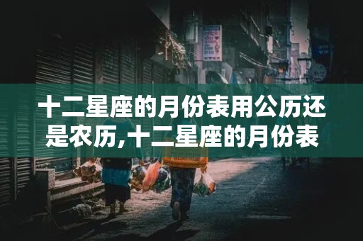 十二星座的月份表用公历还是农历,十二星座的月份表用公历还是农历计算