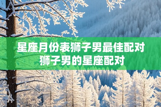 星座月份表狮子男最佳配对 狮子男的星座配对