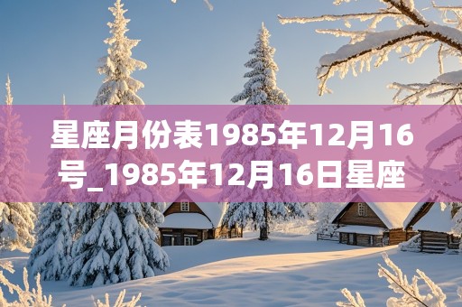 星座月份表1985年12月16号_1985年12月16日星座