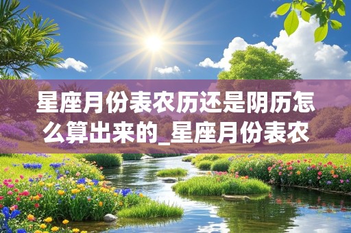 星座月份表农历还是阴历怎么算出来的_星座月份表农历还是阴历怎么算出来的呢