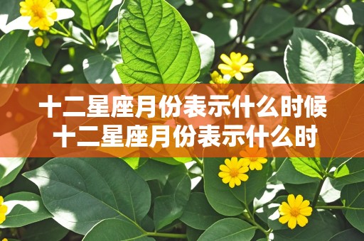 十二星座月份表示什么时候 十二星座月份表示什么时候出生