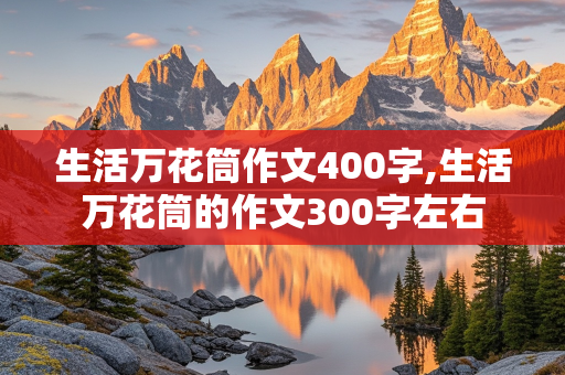 生活万花筒作文400字,生活万花筒的作文300字左右