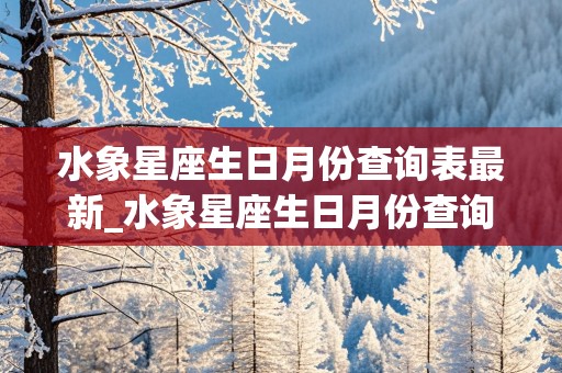 水象星座生日月份查询表最新_水象星座生日月份查询表最新版