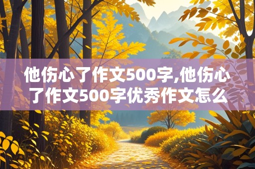 他伤心了作文500字,他伤心了作文500字优秀作文怎么写