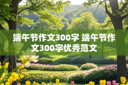 端午节作文300字 端午节作文300字优秀范文