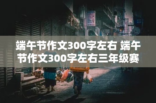 端午节作文300字左右 端午节作文300字左右三年级赛龙舟