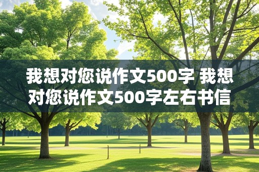 我想对您说作文500字 我想对您说作文500字左右书信格式