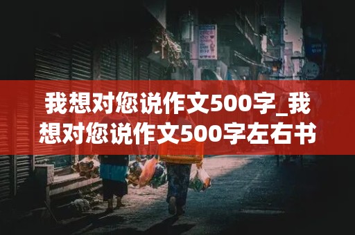 我想对您说作文500字_我想对您说作文500字左右书信格式