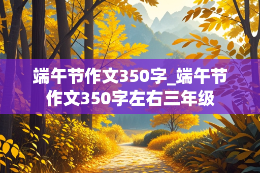 端午节作文350字_端午节作文350字左右三年级