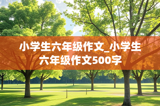 小学生六年级作文_小学生六年级作文500字