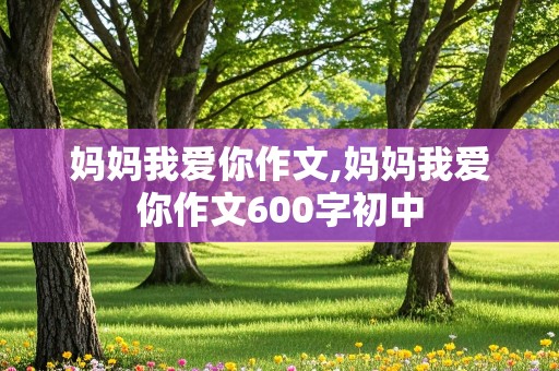 妈妈我爱你作文,妈妈我爱你作文600字初中