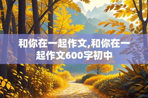 和你在一起作文,和你在一起作文600字初中