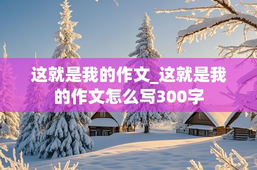 这就是我的作文_这就是我的作文怎么写300字