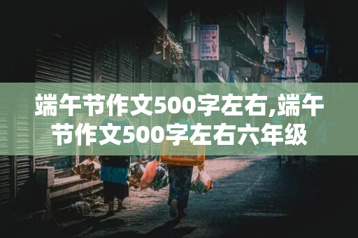 端午节作文500字左右,端午节作文500字左右六年级