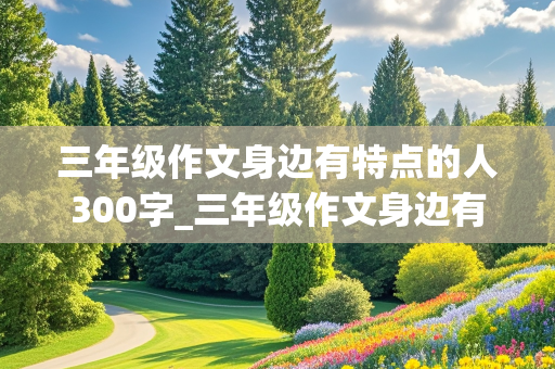 三年级作文身边有特点的人300字_三年级作文身边有特点的人300字免费