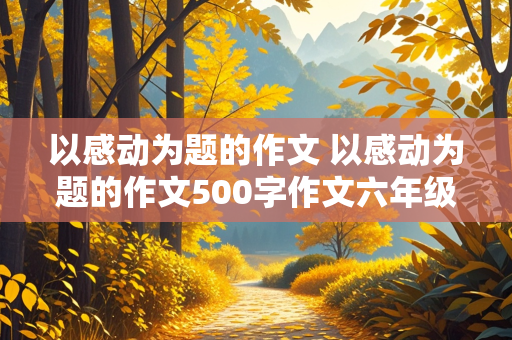 以感动为题的作文 以感动为题的作文500字作文六年级