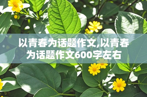 以青春为话题作文,以青春为话题作文600字左右