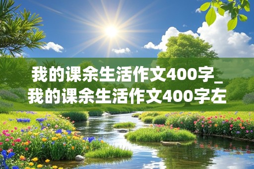 我的课余生活作文400字_我的课余生活作文400字左右