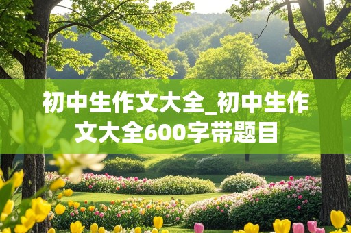 初中生作文大全_初中生作文大全600字带题目