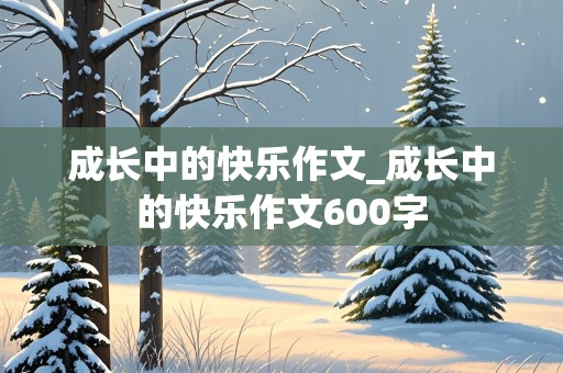 成长中的快乐作文_成长中的快乐作文600字