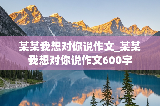 某某我想对你说作文_某某我想对你说作文600字