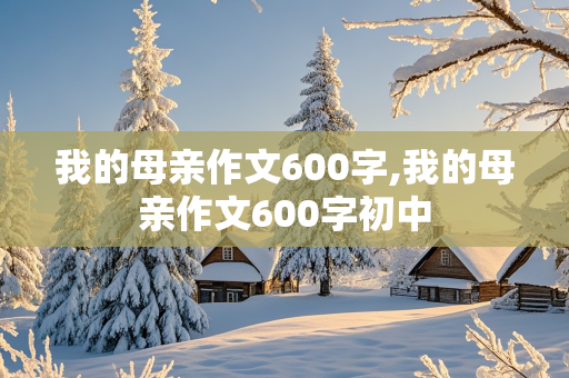 我的母亲作文600字,我的母亲作文600字初中