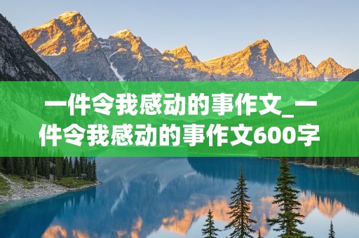 一件令我感动的事作文_一件令我感动的事作文600字