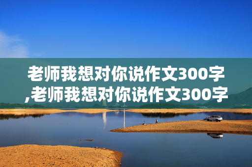 老师我想对你说作文300字,老师我想对你说作文300字左右