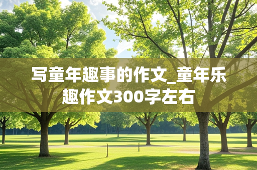 写童年趣事的作文_童年乐趣作文300字左右