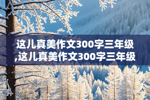 这儿真美作文300字三年级,这儿真美作文300字三年级上册