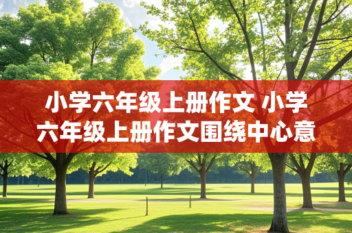 小学六年级上册作文 小学六年级上册作文围绕中心意思写