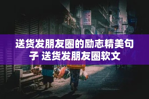 送货发朋友圈的励志精美句子 送货发朋友圈软文