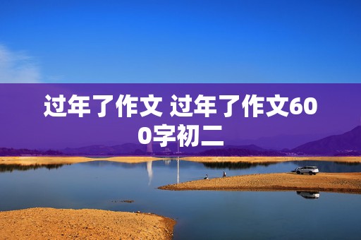 过年了作文 过年了作文600字初二