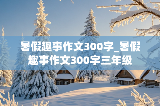 暑假趣事作文300字_暑假趣事作文300字三年级