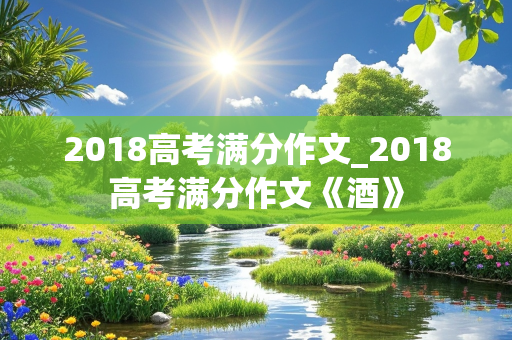 2018高考满分作文_2018高考满分作文《酒》